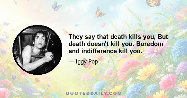 They say that death kills you, But death doesn't kill you. Boredom and indifference kill you.