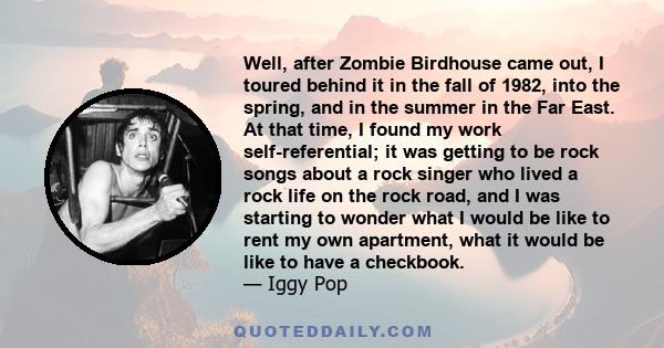 Well, after Zombie Birdhouse came out, I toured behind it in the fall of 1982, into the spring, and in the summer in the Far East. At that time, I found my work self-referential; it was getting to be rock songs about a