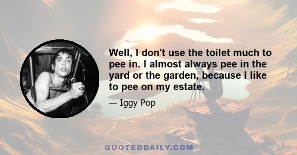 Well, I don't use the toilet much to pee in. I almost always pee in the yard or the garden, because I like to pee on my estate.