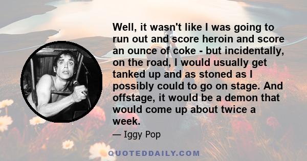 Well, it wasn't like I was going to run out and score heroin and score an ounce of coke - but incidentally, on the road, I would usually get tanked up and as stoned as I possibly could to go on stage. And offstage, it