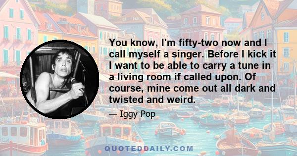 You know, I'm fifty-two now and I call myself a singer. Before I kick it I want to be able to carry a tune in a living room if called upon. Of course, mine come out all dark and twisted and weird.