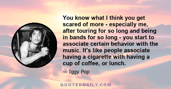 You know what I think you get scared of more - especially me, after touring for so long and being in bands for so long - you start to associate certain behavior with the music. It's like people associate having a