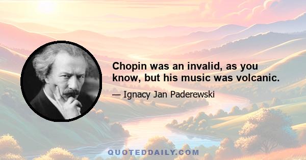 Chopin was an invalid, as you know, but his music was volcanic.