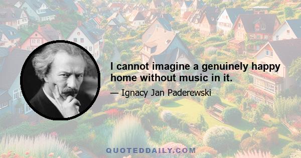 I cannot imagine a genuinely happy home without music in it.