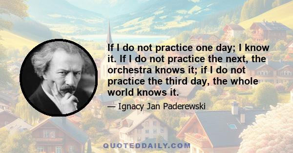 If I do not practice one day; I know it. If I do not practice the next, the orchestra knows it; if I do not practice the third day, the whole world knows it.