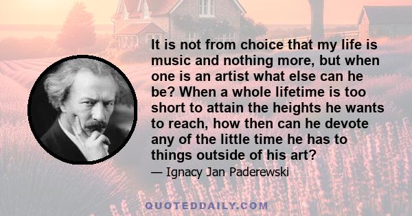 It is not from choice that my life is music and nothing more, but when one is an artist what else can he be? When a whole lifetime is too short to attain the heights he wants to reach, how then can he devote any of the