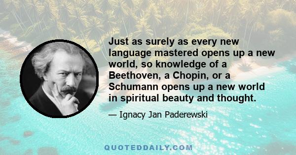 Just as surely as every new language mastered opens up a new world, so knowledge of a Beethoven, a Chopin, or a Schumann opens up a new world in spiritual beauty and thought.