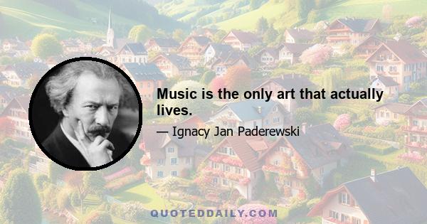 Music is the only art that actually lives.