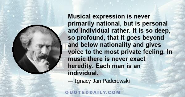 Musical expression is never primarily national, but is personal and individual rather. It is so deep, so profound, that it goes beyond and below nationality and gives voice to the most private feeling. In music there is 