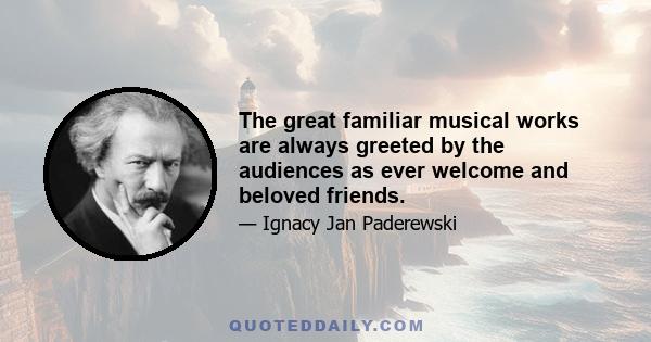 The great familiar musical works are always greeted by the audiences as ever welcome and beloved friends.