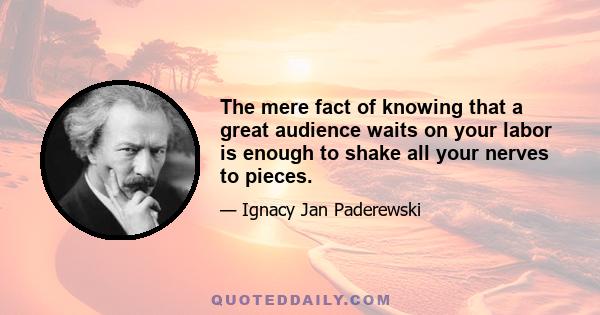 The mere fact of knowing that a great audience waits on your labor is enough to shake all your nerves to pieces.