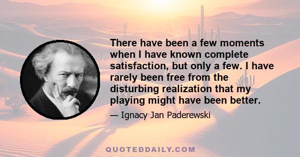 There have been a few moments when I have known complete satisfaction, but only a few. I have rarely been free from the disturbing realization that my playing might have been better.