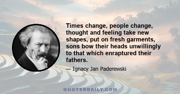 Times change, people change, thought and feeling take new shapes, put on fresh garments, sons bow their heads unwillingly to that which enraptured their fathers.