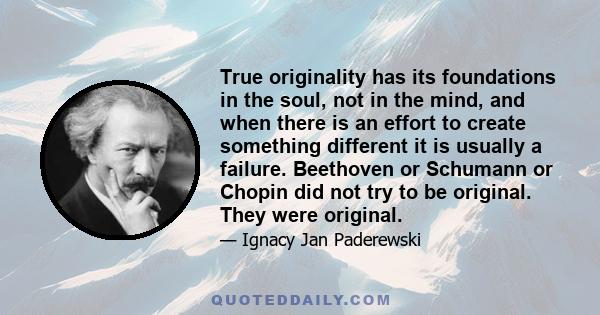 True originality has its foundations in the soul, not in the mind, and when there is an effort to create something different it is usually a failure. Beethoven or Schumann or Chopin did not try to be original. They were 