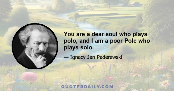 You are a dear soul who plays polo, and I am a poor Pole who plays solo.