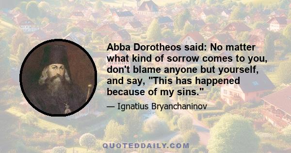 Abba Dorotheos said: No matter what kind of sorrow comes to you, don't blame anyone but yourself, and say, This has happened because of my sins.