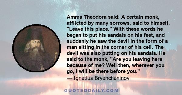 Amma Theodora said: A certain monk, afflicted by many sorrows, said to himself, Leave this place. With these words he began to put his sandals on his feet, and suddenly he saw the devil in the form of a man sitting in