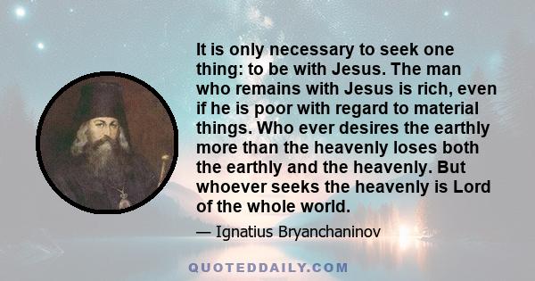 It is only necessary to seek one thing: to be with Jesus. The man who remains with Jesus is rich, even if he is poor with regard to material things. Who ever desires the earthly more than the heavenly loses both the