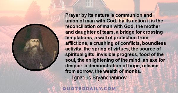 Prayer by its nature is communion and union of man with God; by its action it is the reconciliation of man with God, the mother and daughter of tears, a bridge for crossing temptations, a wall of protection from