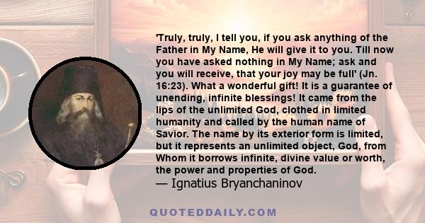 'Truly, truly, I tell you, if you ask anything of the Father in My Name, He will give it to you. Till now you have asked nothing in My Name; ask and you will receive, that your joy may be full' (Jn. 16:23). What a