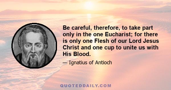 Be careful, therefore, to take part only in the one Eucharist; for there is only one Flesh of our Lord Jesus Christ and one cup to unite us with His Blood.