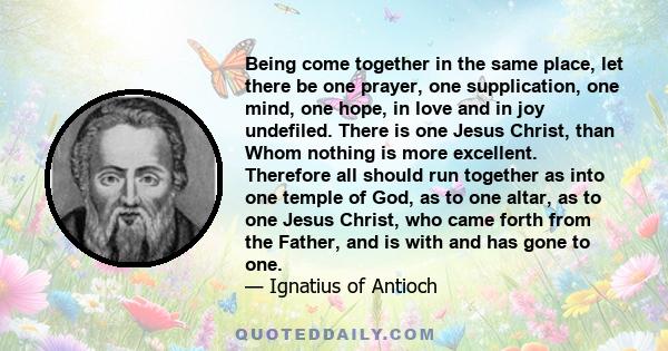 Being come together in the same place, let there be one prayer, one supplication, one mind, one hope, in love and in joy undefiled. There is one Jesus Christ, than Whom nothing is more excellent. Therefore all should