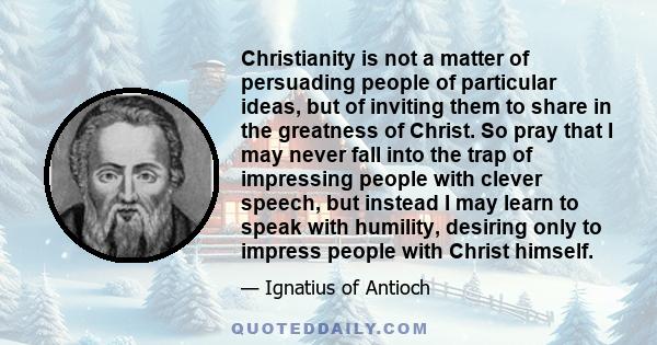 Christianity is not a matter of persuading people of particular ideas, but of inviting them to share in the greatness of Christ. So pray that I may never fall into the trap of impressing people with clever speech, but