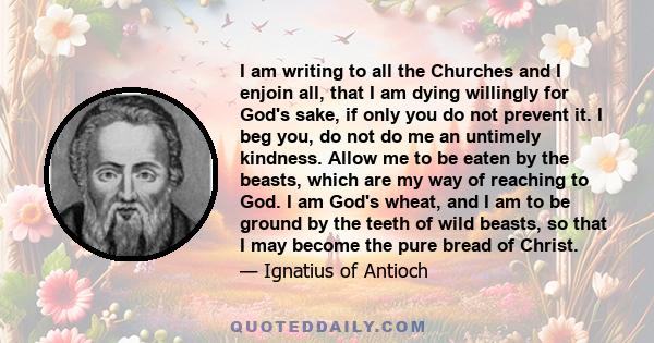 I am writing to all the Churches and I enjoin all, that I am dying willingly for God's sake, if only you do not prevent it. I beg you, do not do me an untimely kindness. Allow me to be eaten by the beasts, which are my