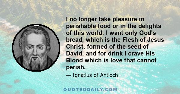 I no longer take pleasure in perishable food or in the delights of this world. I want only God's bread, which is the Flesh of Jesus Christ, formed of the seed of David, and for drink I crave His Blood which is love that 