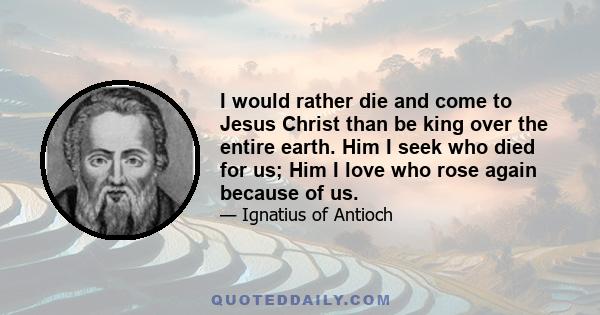 I would rather die and come to Jesus Christ than be king over the entire earth. Him I seek who died for us; Him I love who rose again because of us.