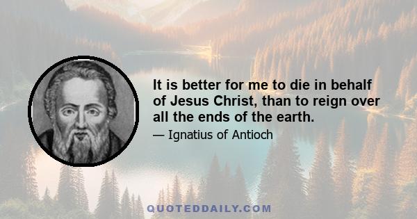 It is better for me to die in behalf of Jesus Christ, than to reign over all the ends of the earth.