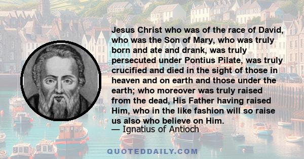 Jesus Christ who was of the race of David, who was the Son of Mary, who was truly born and ate and drank, was truly persecuted under Pontius Pilate, was truly crucified and died in the sight of those in heaven and on