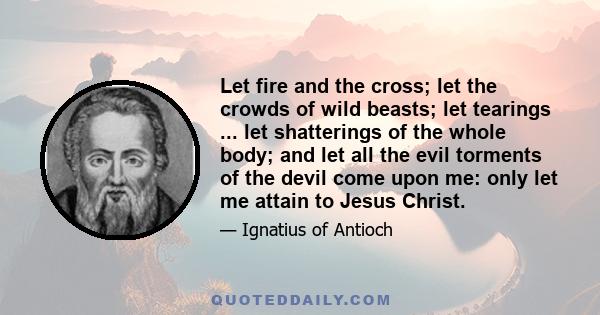 Let fire and the cross; let the crowds of wild beasts; let tearings ... let shatterings of the whole body; and let all the evil torments of the devil come upon me: only let me attain to Jesus Christ.