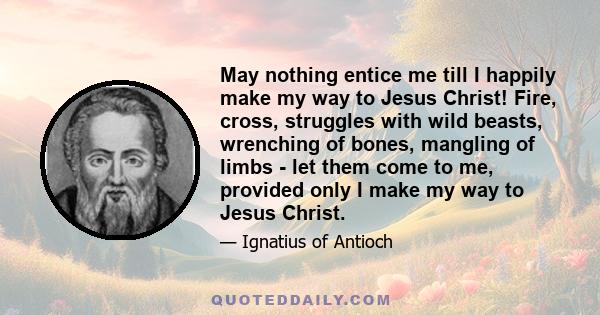 May nothing entice me till I happily make my way to Jesus Christ! Fire, cross, struggles with wild beasts, wrenching of bones, mangling of limbs - let them come to me, provided only I make my way to Jesus Christ.