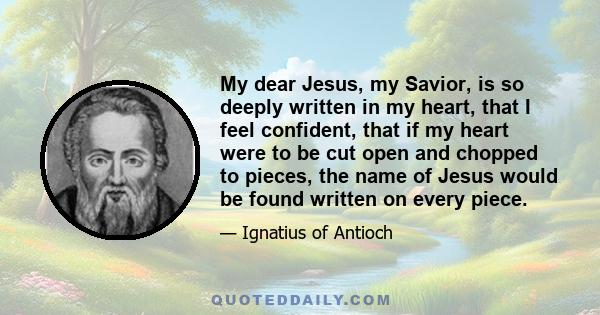 My dear Jesus, my Savior, is so deeply written in my heart, that I feel confident, that if my heart were to be cut open and chopped to pieces, the name of Jesus would be found written on every piece.