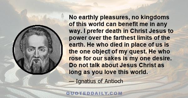 No earthly pleasures, no kingdoms of this world can benefit me in any way. I prefer death in Christ Jesus to power over the farthest limits of the earth. He who died in place of us is the one object of my quest. He who