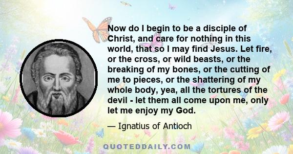 Now do I begin to be a disciple of Christ, and care for nothing in this world, that so I may find Jesus. Let fire, or the cross, or wild beasts, or the breaking of my bones, or the cutting of me to pieces, or the