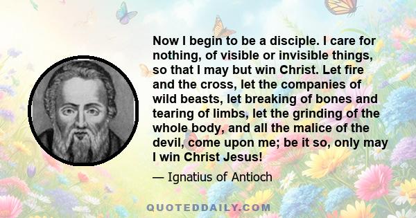 Now I begin to be a disciple. I care for nothing, of visible or invisible things, so that I may but win Christ. Let fire and the cross, let the companies of wild beasts, let breaking of bones and tearing of limbs, let