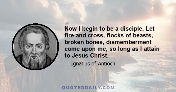 Now I begin to be a disciple. Let fire and cross, flocks of beasts, broken bones, dismemberment come upon me, so long as I attain to Jesus Christ.