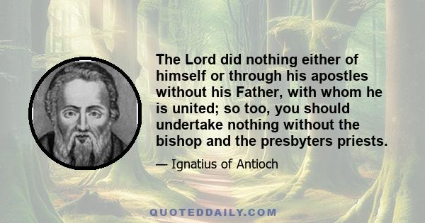 The Lord did nothing either of himself or through his apostles without his Father, with whom he is united; so too, you should undertake nothing without the bishop and the presbyters priests.