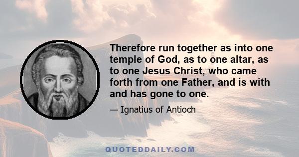 Therefore run together as into one temple of God, as to one altar, as to one Jesus Christ, who came forth from one Father, and is with and has gone to one.