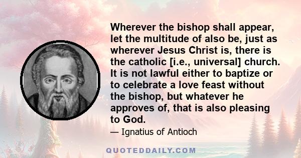 Wherever the bishop shall appear, let the multitude of also be, just as wherever Jesus Christ is, there is the catholic [i.e., universal] church. It is not lawful either to baptize or to celebrate a love feast without