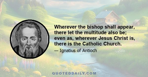 Wherever the bishop shall appear, there let the multitude also be; even as, wherever Jesus Christ is, there is the Catholic Church.