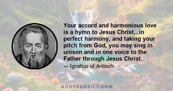 Your accord and harmonious love is a hymn to Jesus Christ...in perfect harmony, and taking your pitch from God, you may sing in unison and in one voice to the Father through Jesus Christ.