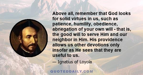 Above all, remember that God looks for solid virtues in us, such as patience, humility, obedience, abnegation of your own will - that is, the good will to serve Him and our neighbor in Him. His providence allows us