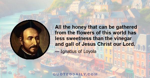 All the honey that can be gathered from the flowers of this world has less sweetness than the vinegar and gall of Jesus Christ our Lord.