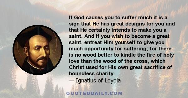 If God causes you to suffer much it is a sign that He has great designs for you and that He certainly intends to make you a saint. And if you wish to become a great saint, entreat Him yourself to give you much