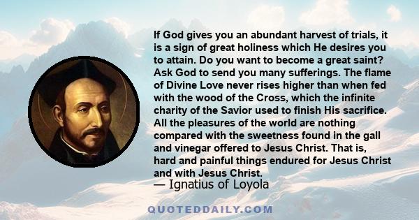 If God gives you an abundant harvest of trials, it is a sign of great holiness which He desires you to attain. Do you want to become a great saint? Ask God to send you many sufferings. The flame of Divine Love never