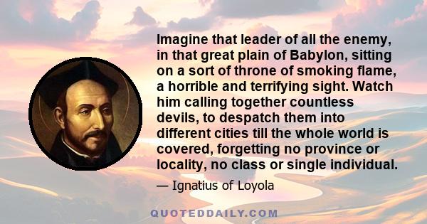 Imagine that leader of all the enemy, in that great plain of Babylon, sitting on a sort of throne of smoking flame, a horrible and terrifying sight. Watch him calling together countless devils, to despatch them into