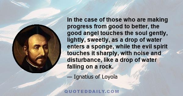 In the case of those who are making progress from good to better, the good angel touches the soul gently, lightly, sweetly, as a drop of water enters a sponge, while the evil spirit touches it sharply, with noise and